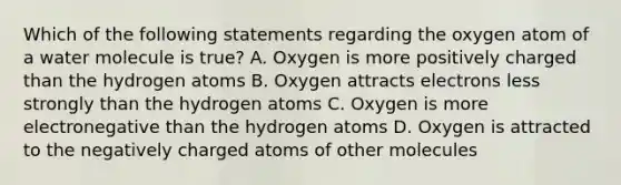 Which of the following statements regarding the oxygen atom of a water molecule is true? A. Oxygen is more positively charged than the hydrogen atoms B. Oxygen attracts electrons less strongly than the hydrogen atoms C. Oxygen is more electronegative than the hydrogen atoms D. Oxygen is attracted to the negatively charged atoms of other molecules