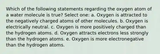 Which of the following statements regarding the oxygen atom of a water molecule is true? Select one: a. Oxygen is attracted to the negatively charged atoms of other molecules. b. Oxygen is electrically neutral. c. Oxygen is more positively charged than the hydrogen atoms. d. Oxygen attracts electrons less strongly than the hydrogen atoms. e. Oxygen is more electronegative than the hydrogen atoms.