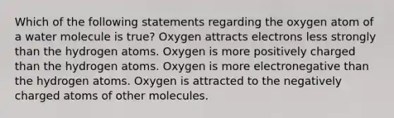 Which of the following statements regarding the oxygen atom of a water molecule is true? Oxygen attracts electrons less strongly than the hydrogen atoms. Oxygen is more positively charged than the hydrogen atoms. Oxygen is more electronegative than the hydrogen atoms. Oxygen is attracted to the negatively charged atoms of other molecules.