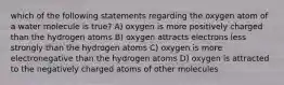 which of the following statements regarding the oxygen atom of a water molecule is true? A) oxygen is more positively charged than the hydrogen atoms B) oxygen attracts electrons less strongly than the hydrogen atoms C) oxygen is more electronegative than the hydrogen atoms D) oxygen is attracted to the negatively charged atoms of other molecules