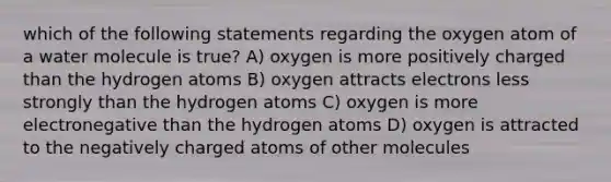 which of the following statements regarding the oxygen atom of a water molecule is true? A) oxygen is more positively charged than the hydrogen atoms B) oxygen attracts electrons less strongly than the hydrogen atoms C) oxygen is more electronegative than the hydrogen atoms D) oxygen is attracted to the negatively charged atoms of other molecules