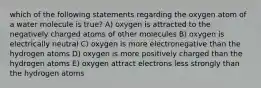 which of the following statements regarding the oxygen atom of a water molecule is true? A) oxygen is attracted to the negatively charged atoms of other molecules B) oxygen is electrically neutral C) oxygen is more electronegative than the hydrogen atoms D) oxygen is more positively charged than the hydrogen atoms E) oxygen attract electrons less strongly than the hydrogen atoms