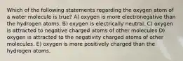 Which of the following statements regarding the oxygen atom of a water molecule is true? A) oxygen is more electronegative than the hydrogen atoms. B) oxygen is electrically neutral. C) oxygen is attracted to negative charged atoms of other molecules D) oxygen is attracted to the negativity charged atoms of other molecules. E) oxygen is more positively charged than the hydrogen atoms.