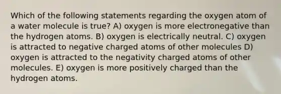 Which of the following statements regarding the oxygen atom of a water molecule is true? A) oxygen is more electronegative than the hydrogen atoms. B) oxygen is electrically neutral. C) oxygen is attracted to negative charged atoms of other molecules D) oxygen is attracted to the negativity charged atoms of other molecules. E) oxygen is more positively charged than the hydrogen atoms.