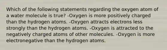 Which of the following statements regarding the oxygen atom of a water molecule is true? -Oxygen is more positively charged than the hydrogen atoms. -Oxygen attracts electrons less strongly than the hydrogen atoms. -Oxygen is attracted to the negatively charged atoms of other molecules. -Oxygen is more electronegative than the hydrogen atoms.