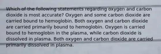 Which of the following statements regarding oxygen and carbon dioxide is most accurate? Oxygen and some carbon dioxide are carried bound to hemoglobin. Both oxygen and carbon dioxide are carried primarily bound to hemoglobin. Oxygen is carried bound to hemoglobin in the plasma, while carbon dioxide is dissolved in plasma. Both oxygen and carbon dioxide are carried primarily dissolved in plasma.