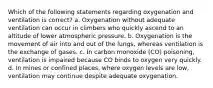 Which of the following statements regarding oxygenation and ventilation is correct? a. Oxygenation without adequate ventilation can occur in climbers who quickly ascend to an altitude of lower atmospheric pressure. b. Oxygenation is the movement of air into and out of the lungs, whereas ventilation is the exchange of gases. c. In carbon monoxide (CO) poisoning, ventilation is impaired because CO binds to oxygen very quickly. d. In mines or confined places, where oxygen levels are low, ventilation may continue despite adequate oxygenation.