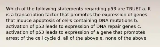 Which of the following statements regarding p53 are TRUE? a. It is a transcription factor that promotes the expression of genes that induce apoptosis of cells containing DNA mutations b. activation of p53 leads to expression of DNA repair genes c. activation of p53 leads to expression of a gene that promotes arrest of the cell cycle d. all of the above e. none of the above