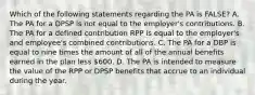 Which of the following statements regarding the PA is FALSE? A. The PA for a DPSP is not equal to the employer's contributions. B. The PA for a defined contribution RPP is equal to the employer's and employee's combined contributions. C. The PA for a DBP is equal to nine times the amount of all of the annual benefits earned in the plan less 600. D. The PA is intended to measure the value of the RPP or DPSP benefits that accrue to an individual during the year.