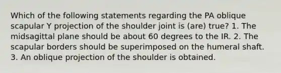 Which of the following statements regarding the PA oblique scapular Y projection of the shoulder joint is (are) true? 1. The midsagittal plane should be about 60 degrees to the IR. 2. The scapular borders should be superimposed on the humeral shaft. 3. An oblique projection of the shoulder is obtained.