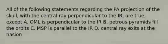 All of the following statements regarding the PA projection of the skull, with the central ray perpendicular to the IR, are true, except A. OML is perpendicular to the IR B. petrous pyramids fill the orbits C. MSP is parallel to the IR D. central ray exits at the nasion