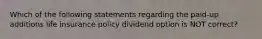 Which of the following statements regarding the paid-up additions life insurance policy dividend option is NOT correct?