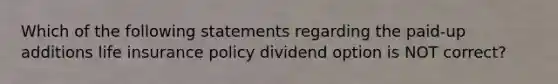 Which of the following statements regarding the paid-up additions life insurance policy dividend option is NOT correct?