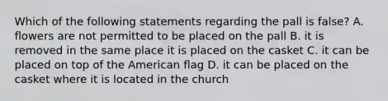 Which of the following statements regarding the pall is false? A. flowers are not permitted to be placed on the pall B. it is removed in the same place it is placed on the casket C. it can be placed on top of the American flag D. it can be placed on the casket where it is located in the church