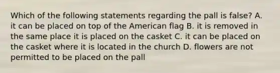 Which of the following statements regarding the pall is false? A. it can be placed on top of the American flag B. it is removed in the same place it is placed on the casket C. it can be placed on the casket where it is located in the church D. flowers are not permitted to be placed on the pall