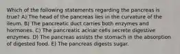 Which of the following statements regarding the pancreas is true? A) The head of the pancreas lies in the curvature of the ileum. B) The pancreatic duct carries both enzymes and hormones. C) The pancreatic acinar cells secrete digestive enzymes. D) The pancreas assists the stomach in the absorption of digested food. E) The pancreas digests sugar.