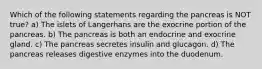 Which of the following statements regarding the pancreas is NOT true? a) The islets of Langerhans are the exocrine portion of the pancreas. b) The pancreas is both an endocrine and exocrine gland. c) The pancreas secretes insulin and glucagon. d) The pancreas releases digestive enzymes into the duodenum.