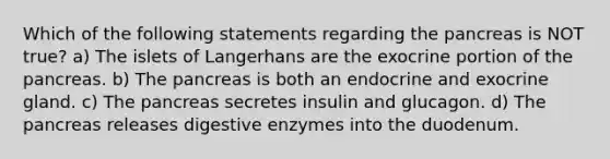 Which of the following statements regarding <a href='https://www.questionai.com/knowledge/kITHRba4Cd-the-pancreas' class='anchor-knowledge'>the pancreas</a> is NOT true? a) The islets of Langerhans are the exocrine portion of the pancreas. b) The pancreas is both an endocrine and exocrine gland. c) The pancreas secretes insulin and glucagon. d) The pancreas releases <a href='https://www.questionai.com/knowledge/kK14poSlmL-digestive-enzymes' class='anchor-knowledge'>digestive enzymes</a> into the duodenum.