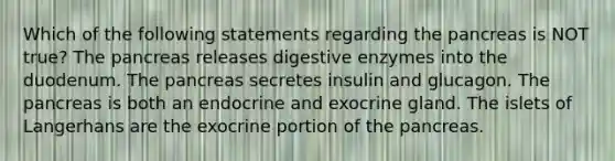 Which of the following statements regarding the pancreas is NOT true? The pancreas releases digestive enzymes into the duodenum. The pancreas secretes insulin and glucagon. The pancreas is both an endocrine and exocrine gland. The islets of Langerhans are the exocrine portion of the pancreas.