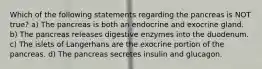 Which of the following statements regarding the pancreas is NOT true? a) The pancreas is both an endocrine and exocrine gland. b) The pancreas releases digestive enzymes into the duodenum. c) The islets of Langerhans are the exocrine portion of the pancreas. d) The pancreas secretes insulin and glucagon.