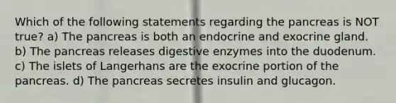 Which of the following statements regarding the pancreas is NOT true? a) The pancreas is both an endocrine and exocrine gland. b) The pancreas releases digestive enzymes into the duodenum. c) The islets of Langerhans are the exocrine portion of the pancreas. d) The pancreas secretes insulin and glucagon.