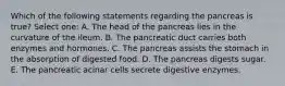 Which of the following statements regarding the pancreas is true? Select one: A. The head of the pancreas lies in the curvature of the ileum. B. The pancreatic duct carries both enzymes and hormones. C. The pancreas assists the stomach in the absorption of digested food. D. The pancreas digests sugar. E. The pancreatic acinar cells secrete digestive enzymes.