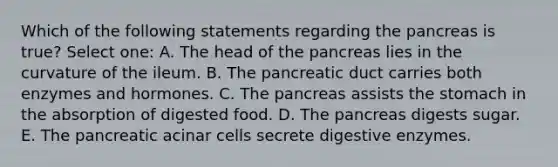 Which of the following statements regarding the pancreas is true? Select one: A. The head of the pancreas lies in the curvature of the ileum. B. The pancreatic duct carries both enzymes and hormones. C. The pancreas assists the stomach in the absorption of digested food. D. The pancreas digests sugar. E. The pancreatic acinar cells secrete digestive enzymes.