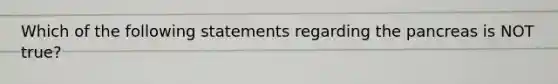 Which of the following statements regarding <a href='https://www.questionai.com/knowledge/kITHRba4Cd-the-pancreas' class='anchor-knowledge'>the pancreas</a> is NOT true?