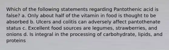 Which of the following statements regarding Pantothenic acid is false? a. Only about half of the vitamin in food is thought to be absorbed b. Ulcers and colitis can adversely affect pantothenate status c. Excellent food sources are legumes, strawberries, and onions d. Is integral in the processing of carbohydrate, lipids, and proteins