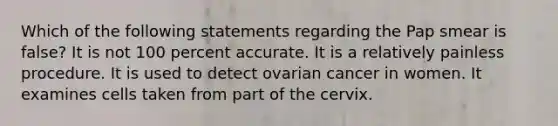 Which of the following statements regarding the Pap smear is false? It is not 100 percent accurate. It is a relatively painless procedure. It is used to detect ovarian cancer in women. It examines cells taken from part of the cervix.