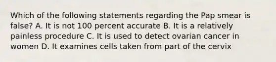 Which of the following statements regarding the Pap smear is false? A. It is not 100 percent accurate B. It is a relatively painless procedure C. It is used to detect ovarian cancer in women D. It examines cells taken from part of the cervix