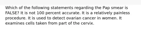 Which of the following statements regarding the Pap smear is FALSE? It is not 100 percent accurate. It is a relatively painless procedure. It is used to detect ovarian cancer in women. It examines cells taken from part of the cervix.