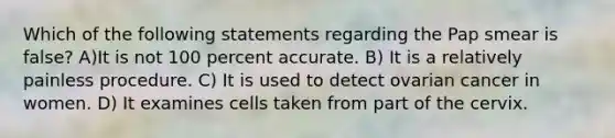 Which of the following statements regarding the Pap smear is false? A)It is not 100 percent accurate. B) It is a relatively painless procedure. C) It is used to detect ovarian cancer in women. D) It examines cells taken from part of the cervix.