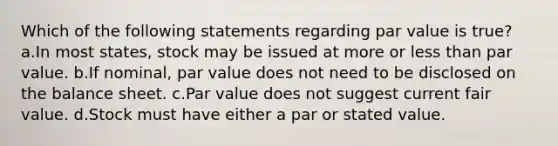 Which of the following statements regarding par value is true? a.In most states, stock may be issued at more or less than par value. b.If nominal, par value does not need to be disclosed on the balance sheet. c.Par value does not suggest current fair value. d.Stock must have either a par or stated value.