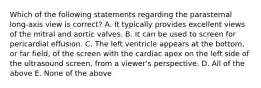 Which of the following statements regarding the parasternal long-axis view is correct? A. It typically provides excellent views of the mitral and aortic valves. B. It can be used to screen for pericardial effusion. C. The left ventricle appears at the bottom, or far field, of the screen with the cardiac apex on the left side of the ultrasound screen, from a viewer's perspective. D. All of the above E. None of the above