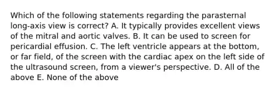 Which of the following statements regarding the parasternal long-axis view is correct? A. It typically provides excellent views of the mitral and aortic valves. B. It can be used to screen for pericardial effusion. C. The left ventricle appears at the bottom, or far field, of the screen with the cardiac apex on the left side of the ultrasound screen, from a viewer's perspective. D. All of the above E. None of the above