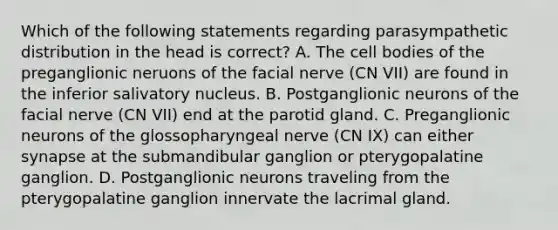 Which of the following statements regarding parasympathetic distribution in the head is correct? A. The cell bodies of the preganglionic neruons of the facial nerve (CN VII) are found in the inferior salivatory nucleus. B. Postganglionic neurons of the facial nerve (CN VII) end at the parotid gland. C. Preganglionic neurons of the glossopharyngeal nerve (CN IX) can either synapse at the submandibular ganglion or pterygopalatine ganglion. D. Postganglionic neurons traveling from the pterygopalatine ganglion innervate the lacrimal gland.