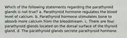 Which of the following statements regarding the parathyroid glands is not true? a. Parathyroid hormone regulates the blood level of calcium. b. Parathyroid hormone stimulates bone to absorb more calcium from the bloodstream. c. There are four parathyroid glands located on the dorsal surface of the thyroid gland. d. The parathyroid glands secrete parathyroid hormone.