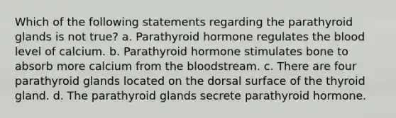 Which of the following statements regarding the parathyroid glands is not true? a. Parathyroid hormone regulates <a href='https://www.questionai.com/knowledge/k7oXMfj7lk-the-blood' class='anchor-knowledge'>the blood</a> level of calcium. b. Parathyroid hormone stimulates bone to absorb more calcium from the bloodstream. c. There are four parathyroid glands located on the dorsal surface of the thyroid gland. d. The parathyroid glands secrete parathyroid hormone.