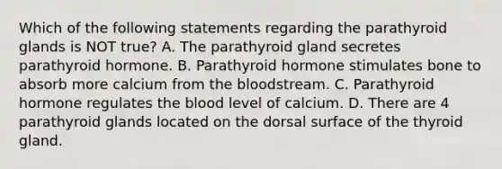 Which of the following statements regarding the parathyroid glands is NOT true? A. The parathyroid gland secretes parathyroid hormone. B. Parathyroid hormone stimulates bone to absorb more calcium from <a href='https://www.questionai.com/knowledge/k7oXMfj7lk-the-blood' class='anchor-knowledge'>the blood</a>stream. C. Parathyroid hormone regulates the blood level of calcium. D. There are 4 parathyroid glands located on the dorsal surface of the thyroid gland.