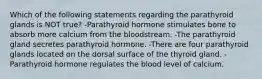 Which of the following statements regarding the parathyroid glands is NOT true? -Parathyroid hormone stimulates bone to absorb more calcium from the bloodstream. -The parathyroid gland secretes parathyroid hormone. -There are four parathyroid glands located on the dorsal surface of the thyroid gland. -Parathyroid hormone regulates the blood level of calcium.