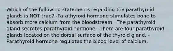 Which of the following statements regarding the parathyroid glands is NOT true? -Parathyroid hormone stimulates bone to absorb more calcium from the bloodstream. -The parathyroid gland secretes parathyroid hormone. -There are four parathyroid glands located on the dorsal surface of the thyroid gland. -Parathyroid hormone regulates the blood level of calcium.