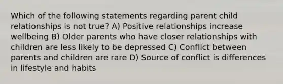 Which of the following statements regarding parent child relationships is not true? A) Positive relationships increase wellbeing B) Older parents who have closer relationships with children are less likely to be depressed C) Conflict between parents and children are rare D) Source of conflict is differences in lifestyle and habits