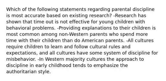 Which of the following statements regarding parental discipline is most accurate based on existing research? -Research has shown that time out is not effective for young children with behavioral problems. -Providing explanations to their children is most common among non-Western parents who spend more time with their children than do American parents. -All cultures require children to learn and follow cultural rules and expectations, and all cultures have some system of discipline for misbehavior. -In Western majority cultures the approach to discipline in early childhood tends to emphasize the authoritarian style.