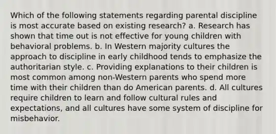 Which of the following statements regarding parental discipline is most accurate based on existing research? a. Research has shown that time out is not effective for young children with behavioral problems. b. In Western majority cultures the approach to discipline in early childhood tends to emphasize the authoritarian style. c. Providing explanations to their children is most common among non-Western parents who spend more time with their children than do American parents. d. All cultures require children to learn and follow cultural rules and expectations, and all cultures have some system of discipline for misbehavior.