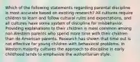 Which of the following statements regarding parental discipline is most accurate based on existing research? All cultures require children to learn and follow cultural rules and expectations, and all cultures have some system of discipline for misbehavior. Providing explanations to their children is most common among non-Western parents who spend more time with their children than do American parents. Research has shown that time out is not effective for young children with behavioral problems. In Western majority cultures the approach to discipline in early childhood tends to emphasize the authoritarian style.