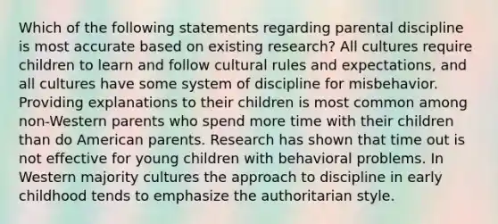 Which of the following statements regarding parental discipline is most accurate based on existing research? All cultures require children to learn and follow cultural rules and expectations, and all cultures have some system of discipline for misbehavior. Providing explanations to their children is most common among non-Western parents who spend more time with their children than do American parents. Research has shown that time out is not effective for young children with behavioral problems. In Western majority cultures the approach to discipline in early childhood tends to emphasize the authoritarian style.