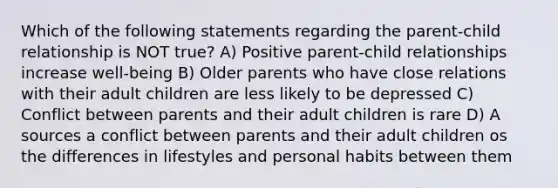 Which of the following statements regarding the parent-child relationship is NOT true? A) Positive parent-child relationships increase well-being B) Older parents who have close relations with their adult children are less likely to be depressed C) Conflict between parents and their adult children is rare D) A sources a conflict between parents and their adult children os the differences in lifestyles and personal habits between them