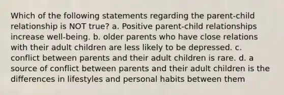 Which of the following statements regarding the parent-child relationship is NOT true? a. Positive parent-child relationships increase well-being. b. older parents who have close relations with their adult children are less likely to be depressed. c. conflict between parents and their adult children is rare. d. a source of conflict between parents and their adult children is the differences in lifestyles and personal habits between them