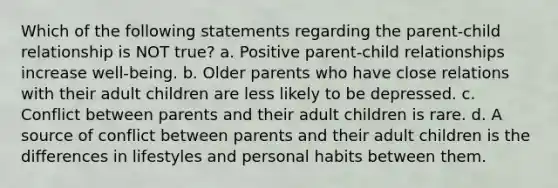 Which of the following statements regarding the parent-child relationship is NOT true? a. Positive parent-child relationships increase well-being. b. Older parents who have close relations with their adult children are less likely to be depressed. c. Conflict between parents and their adult children is rare. d. A source of conflict between parents and their adult children is the differences in lifestyles and personal habits between them.